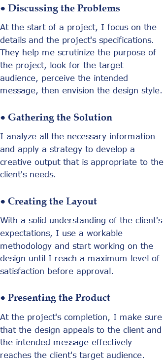 • Discussing the Problems At the start of a project, I focus on the details and the project's specifications. They help me scrutinize the purpose of the project, look for the target audience, perceive the intended message, then envision the design style. • Gathering the Solution I analyze all the necessary information and apply a strategy to develop a creative output that is appropriate to the client's needs. • Creating the Layout With a solid understanding of the client's expectations, I use a workable methodology and start working on the design until I reach a maximum level of satisfaction before approval. • Presenting the Product At the project's completion, I make sure that the design appeals to the client and the intended message effectively reaches the client's target audience.