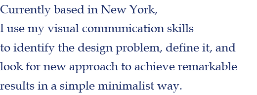 Currently based in New York, I use my visual communication skills to identify the design problem, define it, and look for new approach to achieve remarkable results in a simple minimalist way. 