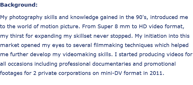 Background: My photography skills and knowledge gained in the 90's, introduced me to the world of motion picture. From Super 8 mm to HD video format, my thirst for expanding my skillset never stopped. My initiation into this market opened my eyes to several filmmaking techniques which helped me further develop my videomaking skills. I started producing videos for all occasions including professional documentaries and promotional footages for 2 private corporations on mini-DV format in 2011.