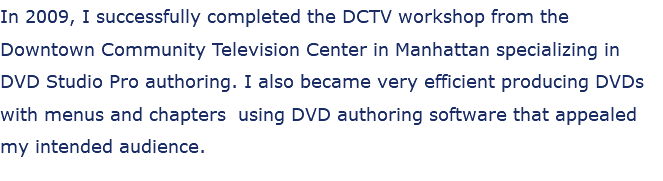 In 2009, I successfully completed the DCTV workshop from the Downtown Community Television Center in Manhattan specializing in DVD Studio Pro authoring. I also became very efficient producing DVDs with menus and chapters using DVD authoring software that appealed my intended audience.