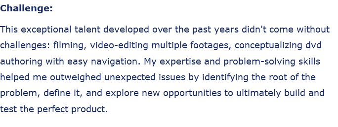 Challenge: This exceptional talent developed over the past years didn't come without challenges: filming, video-editing multiple footages, conceptualizing dvd authoring with easy navigation. My expertise and problem-solving skills helped me outweighed unexpected issues by identifying the root of the problem, define it, and explore new opportunities to ultimately build and test the perfect product.