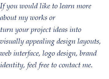 If you would like to learn more about my works or turn your project ideas into visually appealing design layouts, web interface, logo design, brand identity, feel free to contact me. 