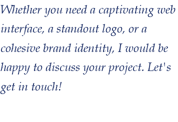 Whether you need a captivating web interface, a standout logo, or a cohesive brand identity, I would be happy to discuss your project. Let's get in touch! 